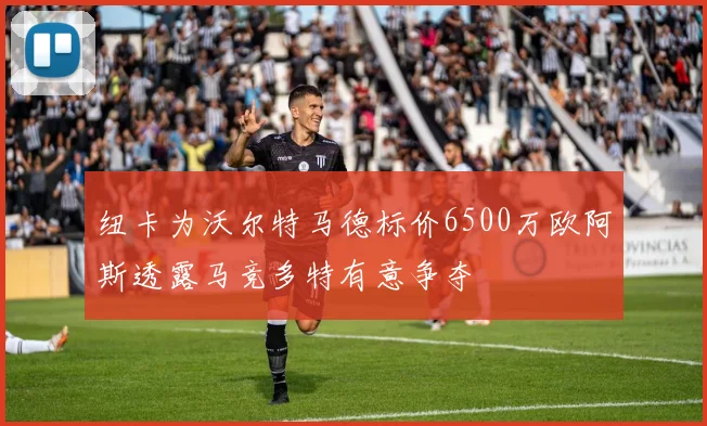 纽卡为沃尔特马德标价6500万欧阿斯透露马竞多特有意争夺