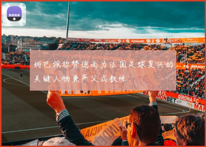 姆巴佩称赞德尚为法国足球复兴的关键人物兼严父式教练