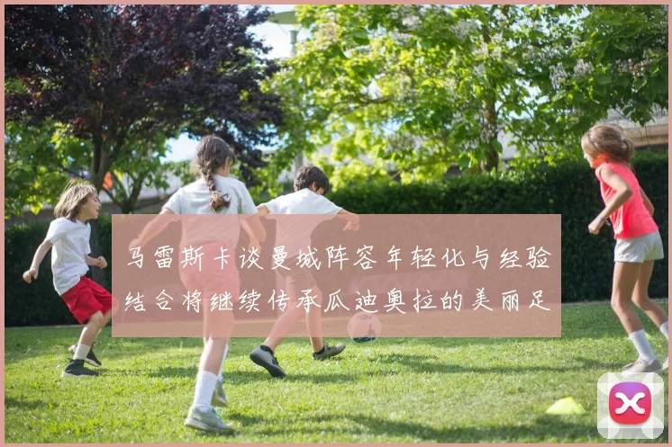 马雷斯卡谈曼城阵容年轻化与经验结合将继续传承瓜迪奥拉的美丽足球理念