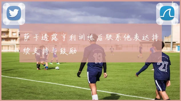 萨卡透露亨利训练后联系他表达持续支持与鼓励