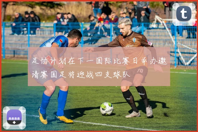 足协计划在下一国际比赛日举办邀请赛国足将迎战四支球队