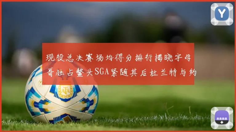 现役总决赛场均得分排行揭晓字母哥独占鳌头SGA紧随其后杜兰特与约基奇争夺第三