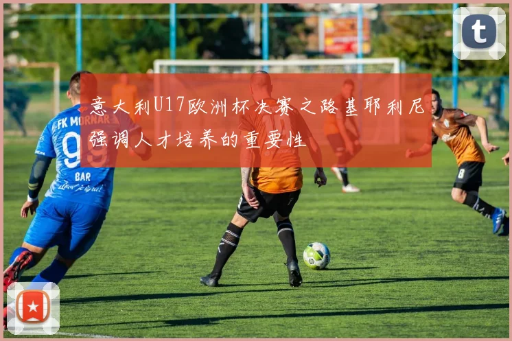 意大利U17欧洲杯决赛之路基耶利尼强调人才培养的重要性