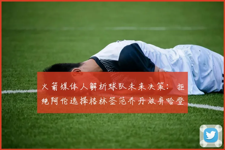 火箭媒体人解析球队未来决策：拒绝阿伦选择格林签范乔丹放弃哈登