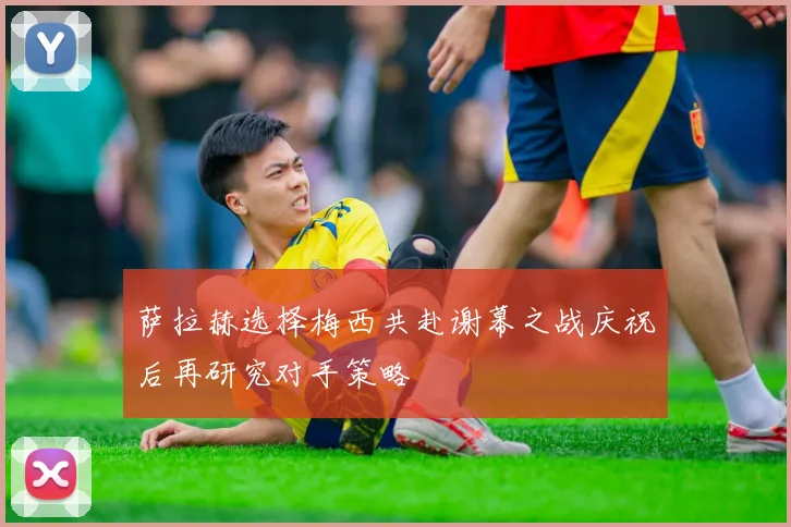 萨拉赫选择梅西共赴谢幕之战庆祝后再研究对手策略