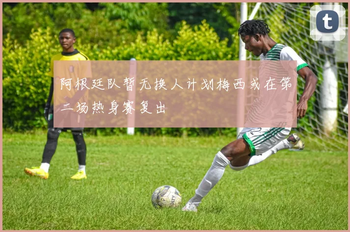 阿根廷队暂无换人计划梅西或在第二场热身赛复出