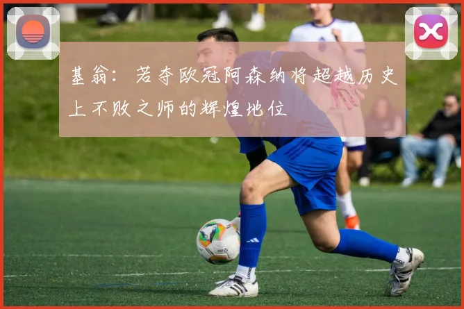 基翁：若夺欧冠阿森纳将超越历史上不败之师的辉煌地位