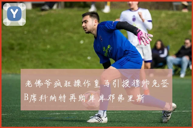 老佛爷疯狂操作皇马引援穆帅免签B席科纳特再购库库邓弗里斯