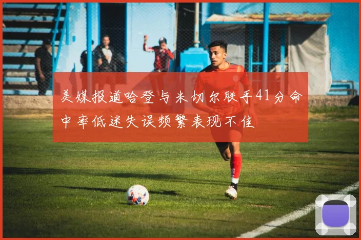 美媒报道哈登与米切尔联手41分命中率低迷失误频繁表现不佳