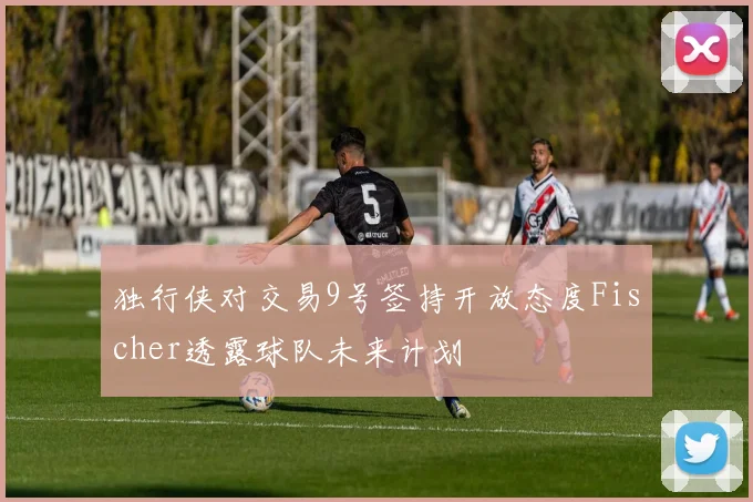 独行侠对交易9号签持开放态度Fischer透露球队未来计划