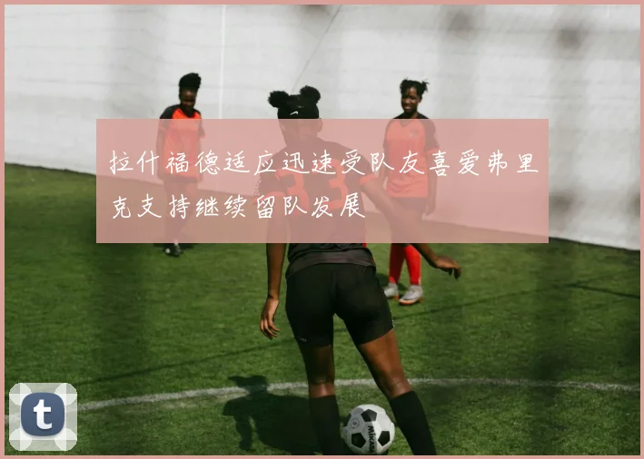 拉什福德适应迅速受队友喜爱弗里克支持继续留队发展