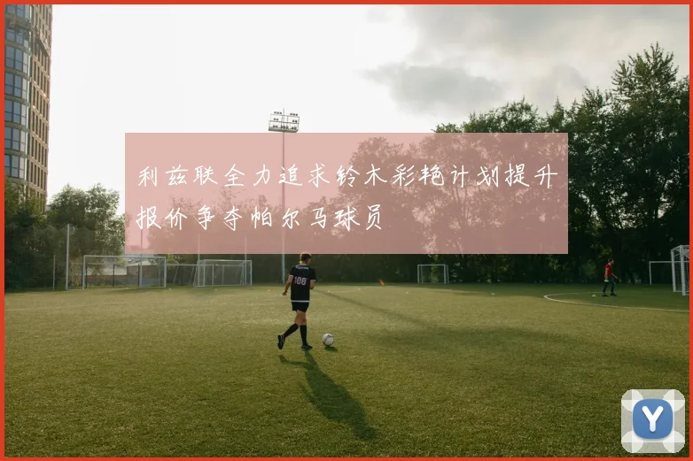 利兹联全力追求铃木彩艳计划提升报价争夺帕尔马球员