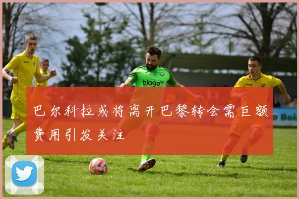 巴尔科拉或将离开巴黎转会需巨额费用引发关注