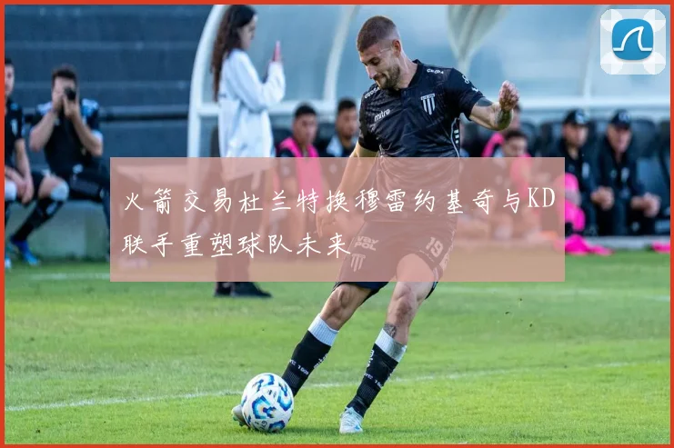 火箭交易杜兰特换穆雷约基奇与KD联手重塑球队未来